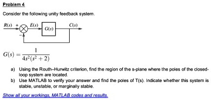 Problem 4
Consider the following unity feedback system.

G(s) = 1 / (4s^2(s^2 + 2))

a) Using the Routh–Hurwitz criterion, find the region of the s-plane where the poles of the closed-loop system are located.
b) Use MATLAB to verify your answer and find the poles of T(s). Indicate whether this system is stable, unstable, or marginally stable.

Show all your workings, MATLAB codes and results.