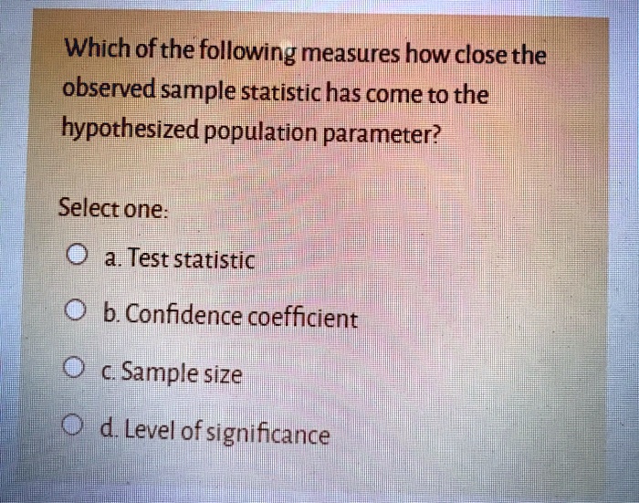 Which of the following measures how close the
observed sample statistic has come to the
hypothesized population parameter?
Select one:
a. Test statistic
b. Confidence coefficient
c. Sample size
d. Level of significance