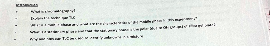 Introduction
What is chromatography?
Explain the technique TLC
What is a mobile phase and what are the characteristics of the mobile phase in this experiment?
What is a stationary phase and that the stationary phase is the polar (due to OH groups) of silica gel plate?
Why and how can TLC be used to identify unknowns in a mixture.