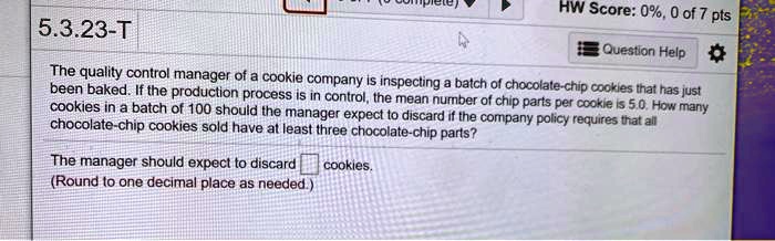 The quality control manager of a cookie company is inspecting a batch of chocolate-chip cookies that has just been baked. If the production process is in control, the mean number of chip parts per cookie is 5.0. How many cookies in a batch of 100 should the manager expect to discard if the company policy requires that all chocolate-chip cookies sold have at least three chocolate-chip parts?
The manager should expect to discard cookies.
(Round to one decimal place as needed.)