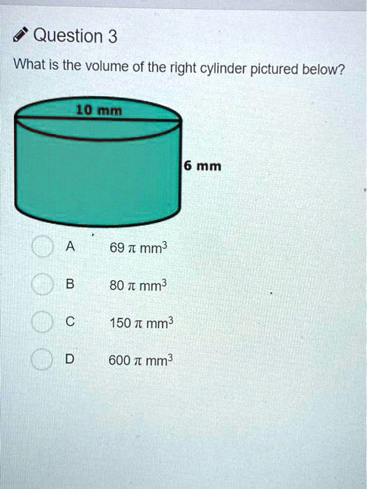 Question 3
What is the volume of the right cylinder pictured below?
10 mm
6 mm
A 69  mm^3
B 80  mm^3
C 150  mm^3
D 600  mm^3