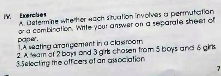 IV. Exercises
A. Determine whether each situation involves a permutation
or a combination. Write your answer on a separate sheet of
paper.
1.A seating arrangement in a classroom
2. A team of 2 boys and 3 girls chosen from 5 boys and 6 girls
3.Selecting the officers of an association