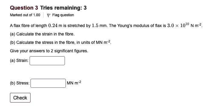 A flax fibre of length 0.24 m is stretched by 1.5 mm. The Young's modulus of flax is 3.0 x 10^10 N m^-2.
(a) Calculate the strain in the fibre.
(b) Calculate the stress in the fibre, in units of MN m^-2.
Give your answers to 2 significant figures.
(a) Strain:
(b) Stress: MN m^-2