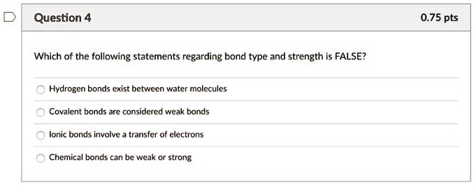 Solved:question 4 0.75 Pts Which Of The Following Statements Regarding Bond  Type And Strength Is False? Hydrogen Bonds Exist Between Water Molecules  Covalent Bonds Are Considered Weak Bonds Lonic Bonds Involve Transfer Solved:question 4 0.75 Pts Which Of The Following Statements Regarding Bond  Type And Strength Is False? Hydrogen Bonds Exist Between Water Molecules  Covalent Bonds Are Considered Weak Bonds Lonic Bonds Involve Transfer