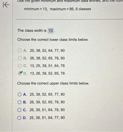 Use the given minimum and maximum data entries, and the num
minimum = 13, maximum = 86, 6 classes

The class width is 13 .
Choose the correct lower class limits below.
A. 25, 38, 52, 64, 77, 90
B. 26, 38, 52, 65, 78, 90
C. 13, 25, 39, 51, 64, 78
D. 13, 26, 39, 52, 65, 78

Choose the correct upper class limits below.
A. 25, 38, 52, 65, 77, 90
B. 26, 39, 52, 65, 78, 90
C. 26, 39, 51, 64, 78, 90
D. 25, 38, 51, 64, 77, 90