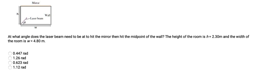 Mirror
h Wall
Laser beam
?
w
At what angle does the laser beam need to be at to hit the mirror then hit the midpoint of the wall? The height of the room is h = 2.30m and the width of the room is w = 4.80 m.
0.447 rad
1.26 rad
0.623 rad
1.12 rad