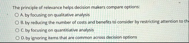 the principle of relevance helps decision makers compare options a by focusing on qualitative analysis b by reducing the number of costs and benefits to consider by restricting attention to  66855