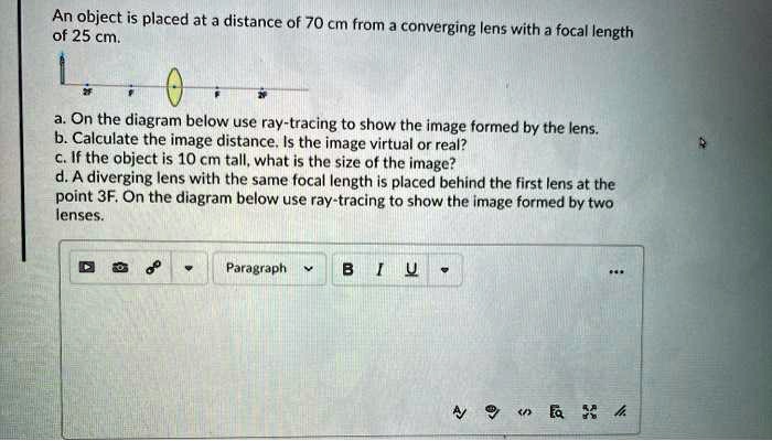 An object is placed at a distance of 70 cm from a converging lens with a focal length of 25 cm.
a. On the diagram below use ray-tracing to show the image formed by the lens.
b. Calculate the image distance. Is the image virtual or real?
c. If the object is 10 cm tall, what is the size of the image?
d. A diverging lens with the same focal length is placed behind the first lens at the point 3F. On the diagram below use ray-tracing to show the image formed by two lenses.