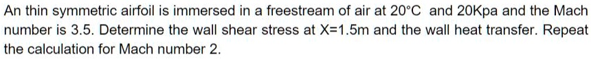An thin symmetric airfoil is immersed in a freestream of air at 20°C and 20Kpa and the Mach number is 3.5. Determine the wall shear stress at X=1.5m and the wall heat transfer. Repeat the calculation for Mach number 2.
