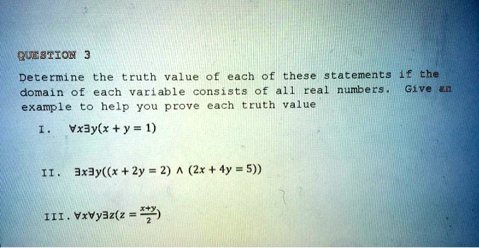 QUESTION 3
Determine the truth value of each of these statements if the
domain of each variable consists of all real numbers. Give an
example to help you prove each truth value
I. ∀ x ∃ y(x + y = 1)
II. ∃ x ∃ y((x + 2y = 2)  (2x + 4y = 5))
III. ∀ x ∀ y ∃ z(z = (x + y)/(2))