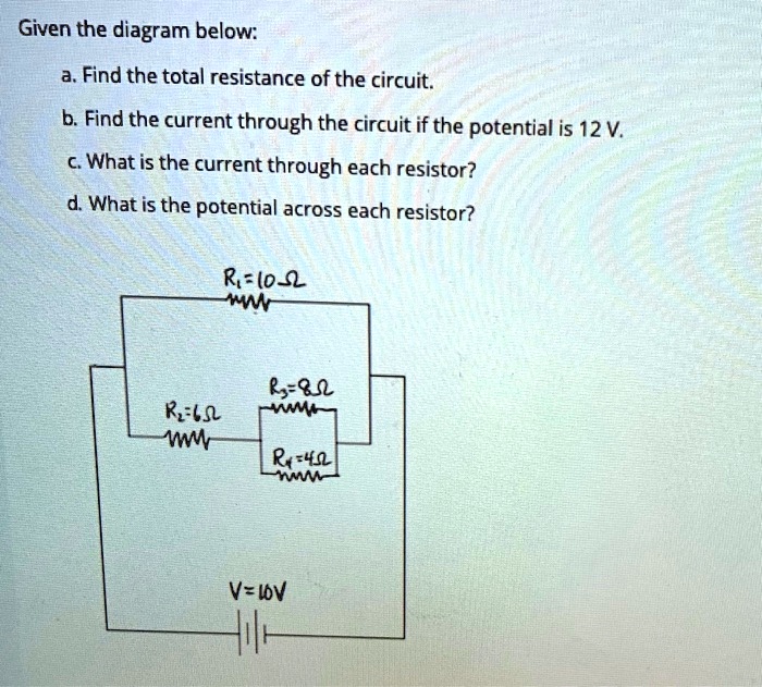 Given the diagram below:
a. Find the total resistance of the circuit.
b. Find the current through the circuit if the potential is 12 V.
c. What is the current through each resistor?
d. What is the potential across each resistor?

R1 = 10 ??
R2 = 6 ??
R3 = 8 ??
R4 = 4 ??
V = 10V