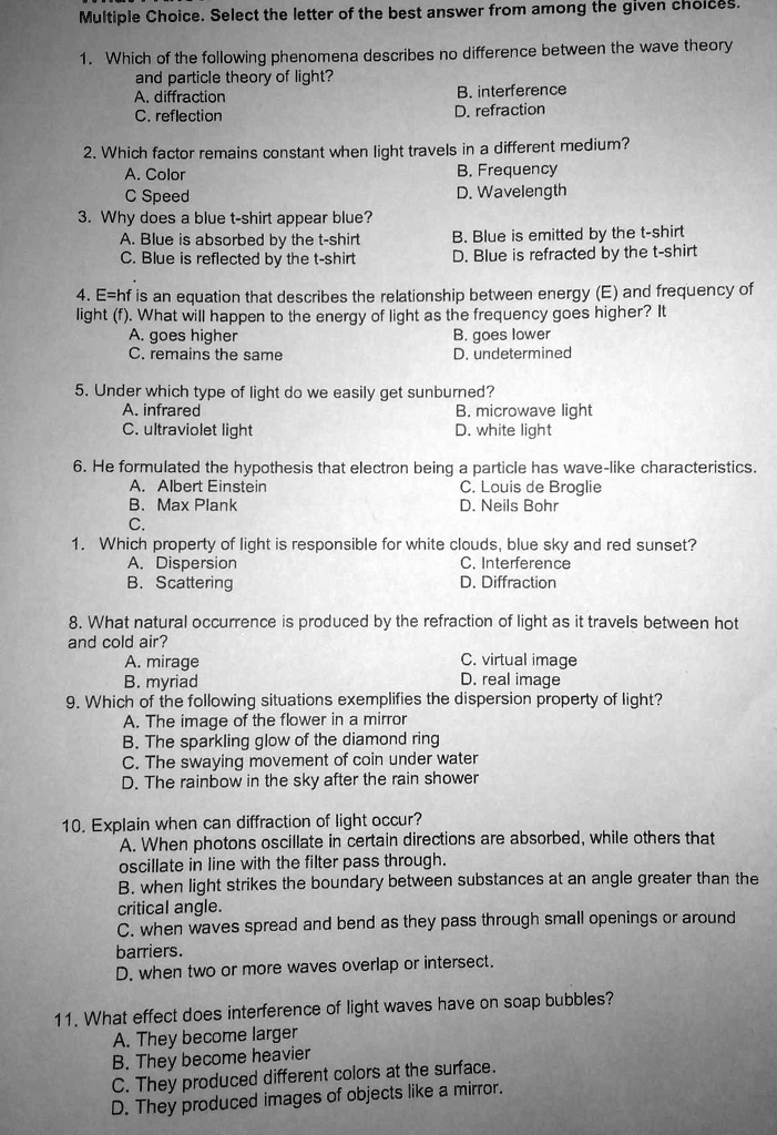 Multiple Choice. Select the letter of the best answer from among the given choices.

1. Which of the following phenomena describes no difference between the wave theory and particle theory of light?
A. diffraction
B. interference
C. reflection
D. refraction

2. Which factor remains constant when light travels in a different medium?
A. Color
B. Frequency
C. Speed
D. Wavelength

3. Why does a blue t-shirt appear blue?
A. Blue is absorbed by the t-shirt
B. Blue is emitted by the t-shirt
C. Blue is reflected by the t-shirt
D. Blue is refracted by the t-shirt

4. E=hf is an equation that describes the relationship between energy (E) and frequency of light (f). What will happen to the energy of light as the frequency goes higher? It
A. goes higher
B. goes lower
C. remains the same
D. undetermined

5. Under which type of light do we easily get sunburned?
A. infrared
B. microwave light
C. ultraviolet light
D. white light

6. He formulated the hypothesis that electron being a particle has wave-like characteristics.
A. Albert Einstein
C. Louis de Broglie
B. Max Plank
D. Neils Bohr

1. Which property of light is responsible for white clouds, blue sky and red sunset?
A. Dispersion
C. Interference
B. Scattering
D. Diffraction

8. What natural occurrence is produced by the refraction of light as it travels between hot and cold air?
A. mirage
C. virtual image
B. myriad
D. real image

9. Which of the following situations exemplifies the dispersion property of light?
A. The image of the flower in a mirror
B. The sparkling glow of the diamond ring
C. The swaying movement of coin under water
D. The rainbow in the sky after the rain shower

10. Explain when can diffraction of light occur?
A. When photons oscillate in certain directions are absorbed, while others that oscillate in line with the filter pass through.
B. when light strikes the boundary between substances at an angle greater than the critical angle.
C. when waves spread and bend as they pass through small openings or around barriers.
D. when two or more waves overlap or intersect.

11. What effect does interference of light waves have on soap bubbles?
A. They become larger
B. They become heavier
C. They produced different colors at the surface.
D. They produced images of objects like a mirror.