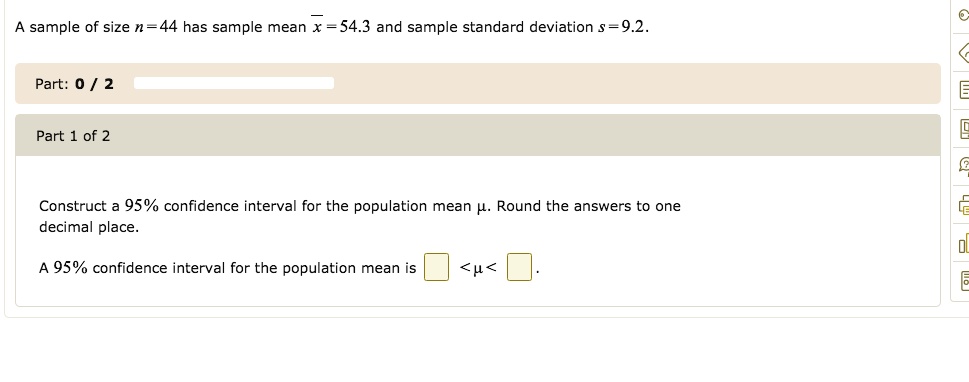 A sample of size n = 44 has sample mean x? = 54.3 and sample standard deviation s = 9.2. Construct a 95% confidence interval for the population mean ?. Round the answers to one decimal place. A 95% confidence interval for the population mean is  < ? <  .