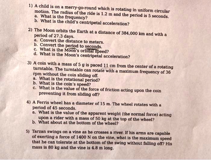 1) A child is on a merry-go-round which is rotating in uniform circular
motion. The radius of the ride is 1.2 m and the period is 5 seconds.
a. What is the frequency?
b. What is the child's centripetal acceleration?
2) The Moon orbits the Earth at a distance of 384,000 km and with a
period of 27.3 days.
a. Convert the distance to meters.
b. Convert the period to seconds.
c. What is the Moon's orbital speed?
d. What is the Moon's centripetal acceleration?
3) A coin with a mass of 5 g is placed 11 cm from the center of a rotating
turntable. The turntable can rotate with a maximum frequency of 36
rpm without the coin sliding off.
a. What is the rotational period?
b. What is the coin's speed?
c. What is the value of the force of friction acting upon the coin
preventing it from sliding off?
4) A Ferris wheel has a diameter of 15 m. The wheel rotates with a
period of 45 seconds.
a. What is the value of the apparent weight (the normal force) acting
upon a rider with a mass of 50 kg at the top of the wheel?
b. What about at the bottom of the wheel?
5) Tarzan swings on a vine as he crosses a river. If his arms are capable
of exerting a force of 1400 N on the vine, what is the maximum speed
that he can tolerate at the bottom of the swing without falling off? His
mass is 80 kg and the vine is 4.8 m long.