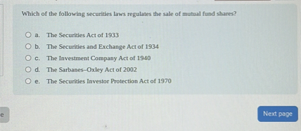 Which of the following securities laws regulates the sale of mutual fund shares?

a. The Securities Act of 1933
b. The Securities and Exchange Act of 1934
c. The Investment Company Act of 1940
d. The Sarbanes-Oxley Act of 2002
e. The Securities Investor Protection Act of 1970