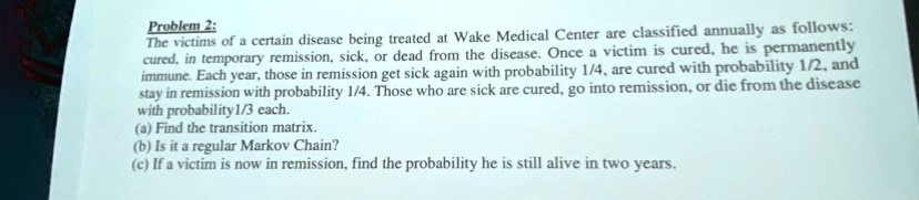 problem 2 the victims of a certain disease being treated at wake medical center are classified annually as follows cured in temporary remission sick or dead from the disease once a victim is 73743