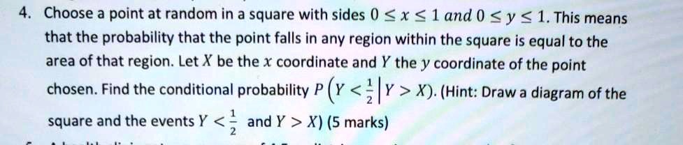Choose a point at random in a square with sides 0 ? x ? 1 and 0 ? y ? 1. This means that the probability that the point falls in any region within the square is equal to the area of that region. Let X be the x coordinate and Y the y coordinate of the point chosen. Find the conditional probability P(Y < 1/2 | Y > X). (Hint: Draw a diagram of the square and the events Y < 1/2 and Y > X)