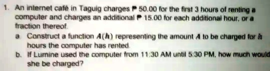 1. An internet café in Taguig charges P 50.00 for the first 3 hours of renting a computer and charges an additional P 15.00 for each additional hour, or a fraction thereof.
a. Construct a function A(h) representing the amount A to be charged for h hours the computer has rented.
b. If Lumine used the computer from 11:30 AM until 5:30 PM, how much would she be charged?