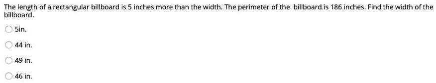 The length of a rectangular billboard is 5 inches more than the width. The perimeter of the billboard is 186 inches. Find the width of the billboard.
5in.
44 in.
49 in.
46 in.