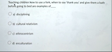 teaching children how to use a fork when to say thank you and give them a bath before going to bed are examples of a disciplining b cultural relativism c ethnocentrism d enculturation 37147
