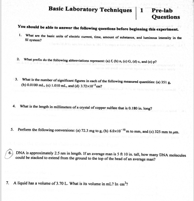 Basic Laboratory Techniques 1 Pre-lab Questions

You should be able to answer the following questions before beginning this experiment.

1. What are the basic units of electric current, time, amount of substance, and luminous intensity in the SI system?

2. What prefix do the following abbreviations represent: (a) f, (b) n, (c) G, (d) c, and (e) p?

3. What is the number of significant figures in each of the following measured quantities: (a) 351 g, (b) 0.0100 mL, (c) 1.010 mL, and (d) 3.72×10?³cm?

4. What is the length in millimeters of a crystal of copper sulfate that is 0.180 in. long?

5. Perform the following conversions: (a) 72.3 mg to g, (b) 6.0×10?¹? m to mm, and (c) 325 mm to µm.

6. DNA is approximately 2.5 nm in length. If an average man is 5 ft 10 in. tall, how many DNA molecules could be stacked to extend from the ground to the top of the head of an average man?

7. A liquid has a volume of 3.70 L. What is its volume in mL? In cm³?