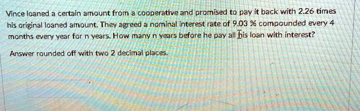 Vince loaned a certain amount from a cooperative and promised to pay it back with 2.26 times his original loaned amount. They agreed a nominal interest rate of 9.03 % compounded every 4 months every year for n years. How many n years before he pay all his loan with interest?

Answer rounded off with two 2 decimal places.