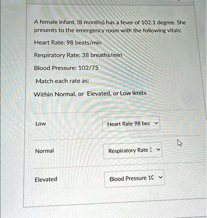 A female infant, (8 months) has a fever of 102.1 degree. She presents to the emergency room with the following vitals:
Heart Rate: 98 beats/min
Respiratory Rate: 38 breaths/min
Blood Pressure: 102/75
Match each rate as:
Within Normal, or Elevated, or Low limits
Low Heart Rate 98 bea
Normal Respiratory Rate
Elevated Blood Pressure 10