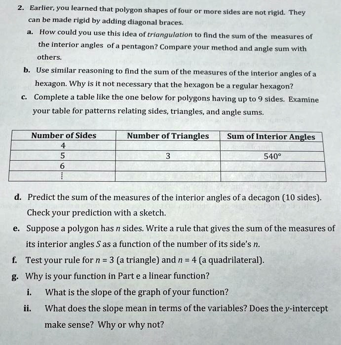 2. Earlier, you learned that polygon shapes of four or more sides are not rigid. They can be made rigid by adding diagonal braces.
a. How could you use this idea of triangulation to find the sum of the measures of the interior angles of a pentagon? Compare your method and angle sum with others.
b. Use similar reasoning to find the sum of the measures of the interior angles of a hexagon. Why is it not necessary that the hexagon be a regular hexagon?
c. Complete a table like the one below for polygons having up to 9 sides. Examine your table for patterns relating sides, triangles, and angle sums.

Number of Sides | Number of Triangles | Sum of Interior Angles
4 | | 
5 | 3 | 540 
6 | | 

d. Predict the sum of the measures of the interior angles of a decagon (10 sides). Check your prediction with a sketch.
e. Suppose a polygon has n sides. Write a rule that gives the sum of the measures of its interior angles S as a function of the number of its side's n.
f. Test your rule for n = 3 (a triangle) and n = 4 (a quadrilateral).
g. Why is your function in Part e a linear function?
i. What is the slope of the graph of your function?
ii. What does the slope mean in terms of the variables? Does the y-intercept make sense? Why or why not?