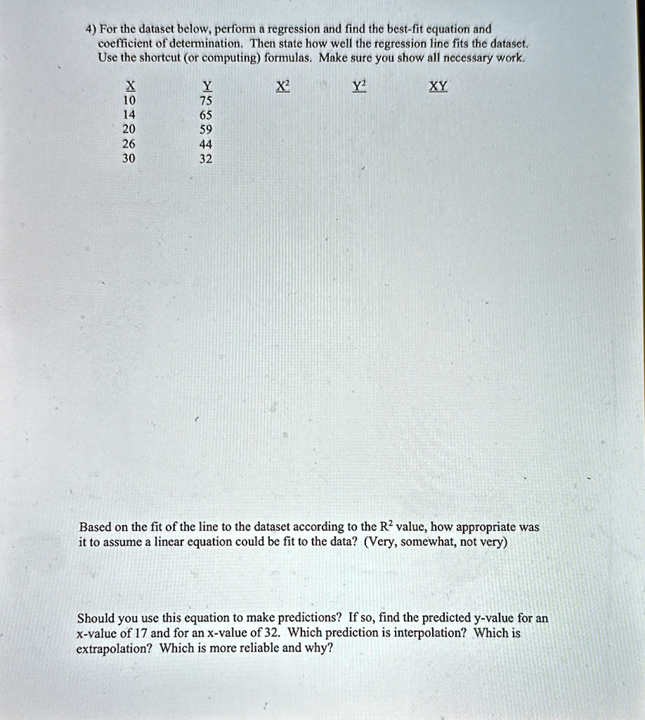 4) For the dataset below, perform a regression and find the best-fit equation and
coefficient of determination. Then state how well the regression line fits the dataset.
Use the shortcut (or computing) formulas. Make sure you show all necessary work.
X0545096402^2^2Based on the fit of the line to the dataset according to the R^2 value, how appropriate was
it to assume a linear equation could be fit to the data? (Very, somewhat, not very)
Should you use this equation to make predictions? If so, find the predicted y-value for an
x-value of 17 and for an x-value of 32. Which prediction is interpolation? Which is
extrapolation? Which is more reliable and why?