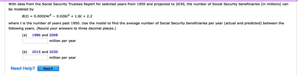 With data from the Social Security Trustees Report for selected years from 1950 and projected to 2030, the number of Social Security beneficiaries (in millions) can be modeled by
B(t) = 0.00024t^3 - 0.026t^2 + 1.6t + 2.2
where t is the number of years past 1950. Use the model to find the average number of Social Security beneficiaries per year (actual and predicted) between the following years. (Round your answers to three decimal places.)
(a) 1986 and 2008
million per year
(b) 2015 and 2030
million per year