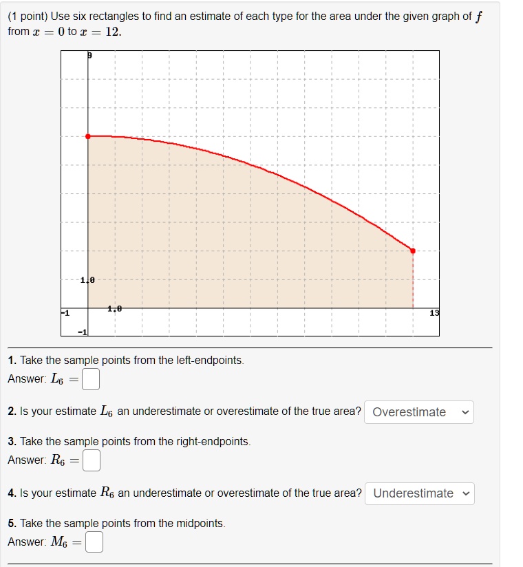 Use six rectangles to find an estimate of each type for the area under the given graph of f from x = 0 to x = 12.
1. Take the sample points from the left-endpoints.
Answer: L6 =
2. Is your estimate L6 an underestimate or overestimate of the true area? Overestimate
3. Take the sample points from the right-endpoints.
Answer: R6 =
4. Is your estimate R6 an underestimate or overestimate of the true area? Underestimate
5. Take the sample points from the midpoints.
Answer: M6 =