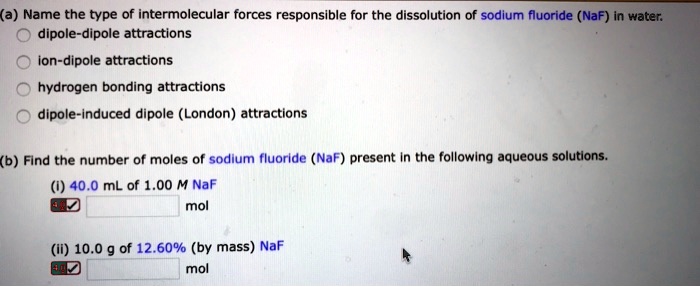 (a) Name the type of intermolecular forces responsible for the dissolution of sodium fluoride (NaF) in water.
dipole-dipole attractions
ion-dipole attractions
hydrogen bonding attractions
dipole-induced dipole (London) attractions
(b) Find the number of moles of sodium fluoride (NaF) present in the following aqueous solutions.
(i) 40.0 mL of 1.00 M NaF
mol
(ii) 10.0 g of 12.60% (by mass) NaF
mol