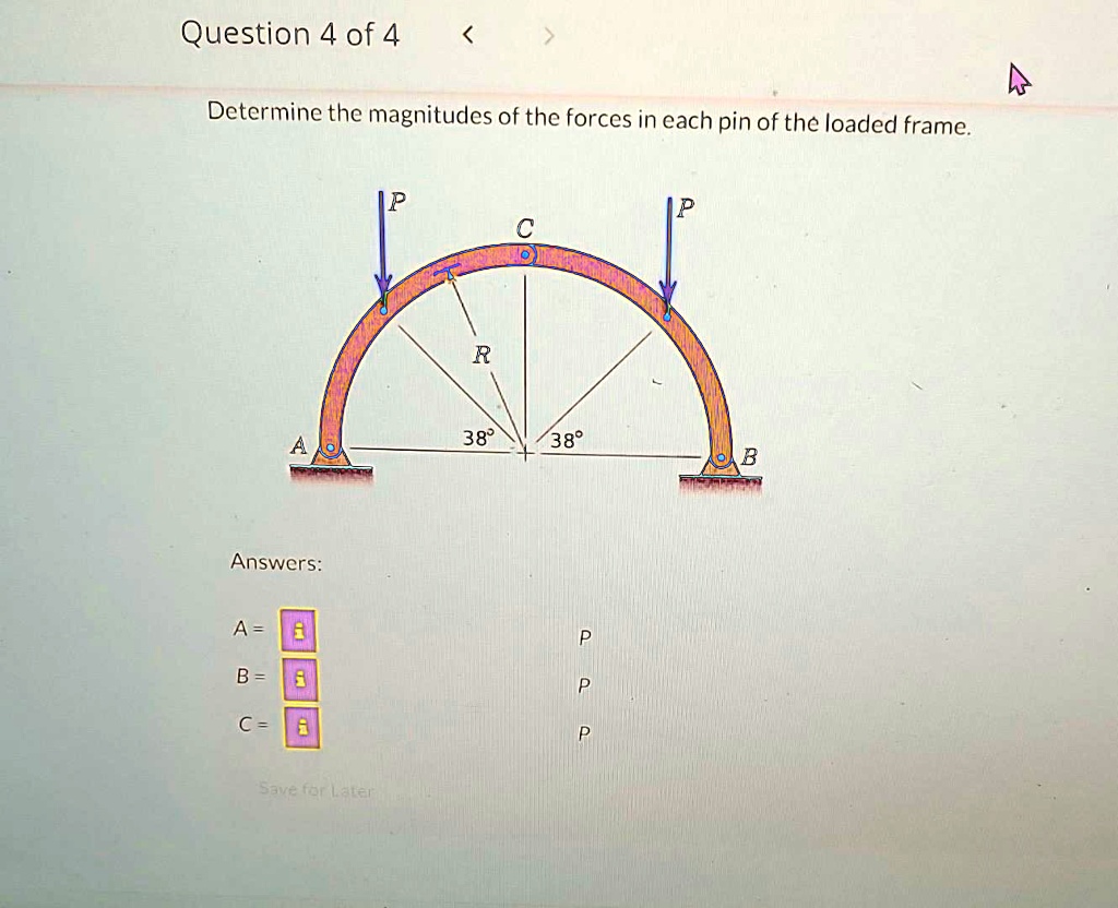 Question 4 of 4
Determine the magnitudes of the forces in each pin of the loaded frame.
Answers:
A = 
B = 
C = 
P
P
P