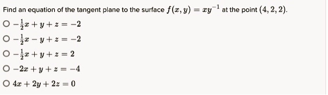 Find an equation of the tangent plane to the surface f(x, y) = xy^-1 at the point (4, 2, 2).
-1/2x + y + z = -2
-1/2x - y + z = -2
-1/2x + y + z = 2
-2x + y + z = -4
4x + 2y + 2z = 0