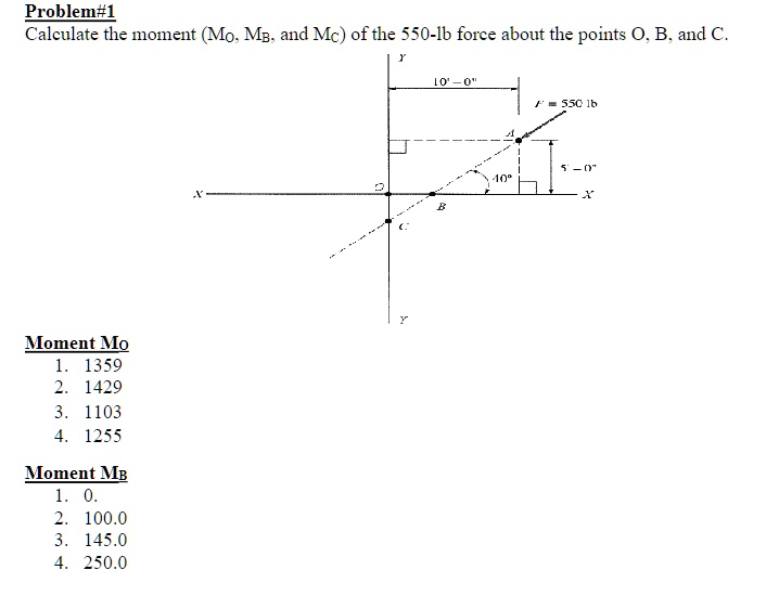 Problem#1
Calculate the moment (MO, MB, and MC) of the 550-lb force about the points O, B, and C.
Y
10'-0"
F = 550 lb
X
B
Moment MO
1. 1359
2. 1429
3. 1103
4. 1255
Moment MB
1. 0.
2. 100.0
3. 145.0
4. 250.0
Y
5'-0"
10°
X