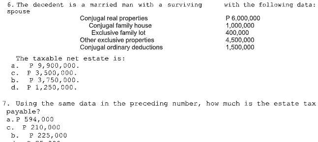 6. The decedent is a married man with a surviving spouse with the following data:
Conjugal real properties P 6,000,000
Conjugal family house 1,000,000
Exclusive family lot 400,000
Other exclusive properties 4,500,000
Conjugal ordinary deductions 1,500,000

The taxable net estate is:
a. P 9,900,000.
c. P 3,500,000.
b. P 3,750,000.
d. P 1,250,000.

7. Using the same data in the preceding number, how much is the estate tax payable?
a. P 594,000
c. P 210,000
b. P 225,000
