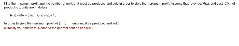 Find the maximum profit and the number of units that must be produced and sold in order to yield the maximum profit. Assume that revenue, R(x), and cost, C(x), of producing x units are in dollars.

R(x) = 50x - 0.5x^2, C(x) = 5x + 15

In order to yield the maximum profit of , units must be produced and sold.
(Simplify your answers. Round to the nearest cent as needed.)