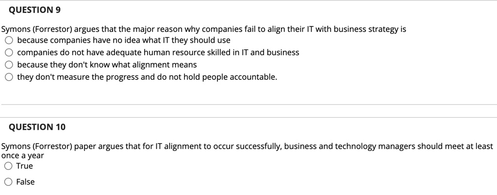 QUESTION 9
Symons (Forrestor) argues that the major reason why companies fail to align their IT with business strategy is
because companies have no idea what IT they should use
companies do not have adequate human resource skilled in IT and business
because they don't know what alignment means
they don't measure the progress and do not hold people accountable.
QUESTION 10
Symons (Forrestor) paper argues that for IT alignment to occur successfully, business and technology managers should meet at least
once a year
True
False