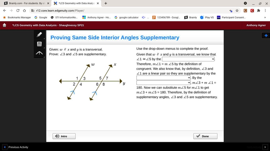 Proving Same Side Interior Angles Supplementary
Given: w // x and y is a transversal.
Prove: ∠ 3 and ∠ 5 are supplementary.
w
x
1
3
5
7
2
4
6
8
y
Use the drop-down menus to complete the proof.
Given that w // x and y is a transversal, we know that
∠ 1 ≅∠ 5 by the
Therefore, m∠ 1 = m∠ 5 by the definition of
congruent. We also know that, by definition, ∠ 3 and
∠ 1 are a linear pair so they are supplementary by the
By the
m∠ 3 + m∠ 1 =180. Now we can substitute m∠ 5 for m∠ 1 to get
m∠ 3 + m∠ 5 = 180. Therefore, by the definition of
supplementary angles, ∠ 3 and ∠ 5 are supplementary.