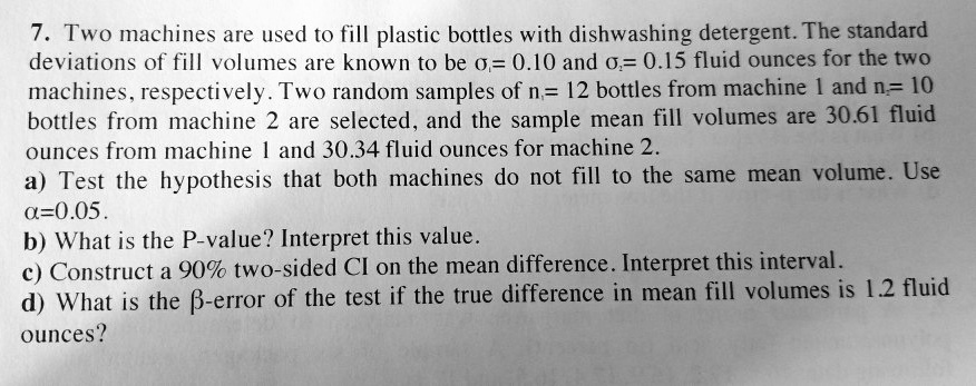 7. Two machines are used to fill plastic bottles with dishwashing detergent. The standard
deviations of fill volumes are known to be sigma1= 0.10 and sigma2= 0.15 fluid ounces for the two
machines, respectively. Two random samples of n1= 12 bottles from machine 1 and n2= 10
bottles from machine 2 are selected, and the sample mean fill volumes are 30.61 fluid
ounces from machine 1 and 30.34 fluid ounces for machine 2.
a) Test the hypothesis that both machines do not fill to the same mean volume. Use
alpha=0.05.
b) What is the P-value? Interpret this value.
c) Construct a 90% two-sided CI on the mean difference. Interpret this interval.
d) What is the eta-error of the test if the true difference in mean fill volumes is 1.2 fluid
ounces?