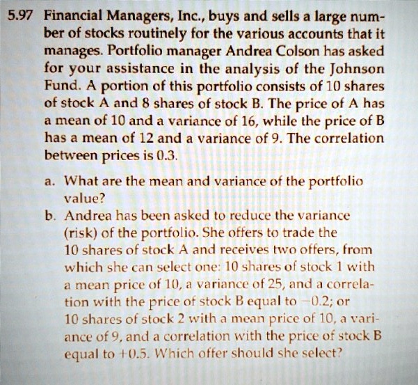Financial Managers, Inc., buys and sells a large number of stocks routinely for the various accounts that it manages. Portfolio manager Andrea Colson has asked for your assistance in the analysis of the Johnson Fund. A portion of this portfolio consists of 10 shares of stock A and 8 shares of stock B. The price of A has a mean of 10 and a variance of 16, while the price of B has a mean of 12 and a variance of 9. The correlation between prices is 0.3.

a. What are the mean and variance of the portfolio value?
b. Andrea has been asked to reduce the variance (risk) of the portfolio. She offers to trade the 10 shares of stock A and receives two offers, from which she can select one: 10 shares of stock 1 with a mean price of 10, a variance of 25, and a correlation with the price of stock B equal to -0.2; or 10 shares of stock 2 with a mean price of 10, a variance of 9, and a correlation with the price of stock B equal to +0.5. Which offer should she select?