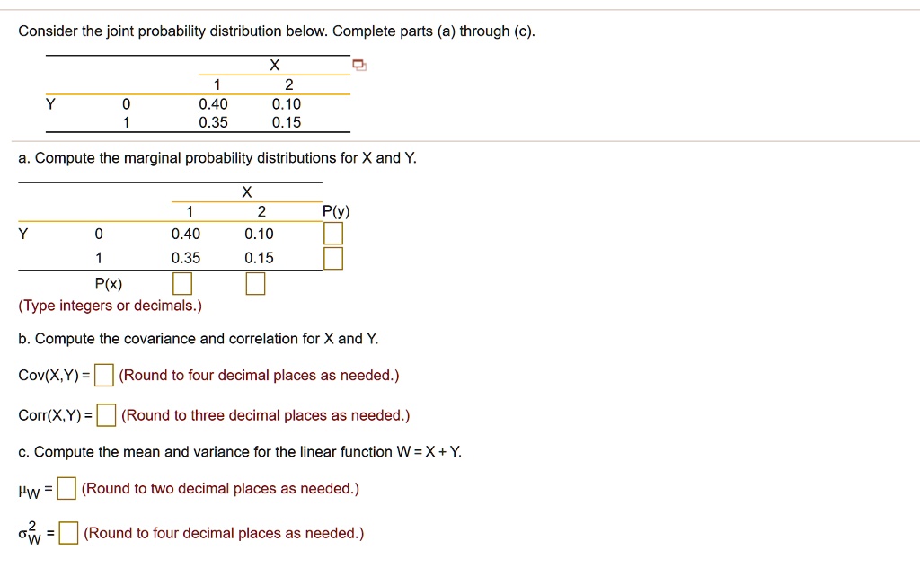Consider the joint probability distribution below. Complete parts (a) through (c).

X
1 2
Y 0 0.40 0.10
1 0.35 0.15

a. Compute the marginal probability distributions for X and Y.

X
1 2 P(y)
Y 0 0.40 0.10
1 0.35 0.15
P(x)
(Type integers or decimals.)

b. Compute the covariance and correlation for X and Y.

Cov(X,Y) = (Round to four decimal places as needed.)

Corr(X,Y) = (Round to three decimal places as needed.)

c. Compute the mean and variance for the linear function W = X + Y.

?w = (Round to two decimal places as needed.)

?w^2 = (Round to four decimal places as needed.)