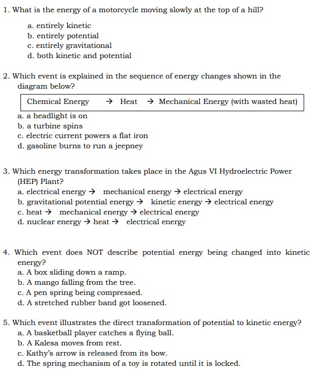1. What is the energy of a motorcycle moving slowly at the top of a hill?
a. entirely kinetic
b. entirely potential
c. entirely gravitational
d. both kinetic and potential
2. Which event is explained in the sequence of energy changes shown in the diagram below?
Chemical Energy → Heat → Mechanical Energy (with wasted heat)
a. a headlight is on
b. a turbine spins
c. electric current powers a flat iron
d. gasoline burns to run a jeepney
3. Which energy transformation takes place in the Agus VI Hydroelectric Power (HEP) Plant?
a. electrical energy → mechanical energy → electrical energy
b. gravitational potential energy → kinetic energy → electrical energy
c. heat → mechanical energy → electrical energy
d. nuclear energy → heat → electrical energy
4. Which event does NOT describe potential energy being changed into kinetic energy?
a. A box sliding down a ramp.
b. A mango falling from the tree.
c. A pen spring being compressed.
d. A stretched rubber band got loosened.
5. Which event illustrates the direct transformation of potential to kinetic energy?
a. A basketball player catches a flying ball.
b. A Kalesa moves from rest.
c. Kathy's arrow is released from its bow.
d. The spring mechanism of a toy is rotated until it is locked.
