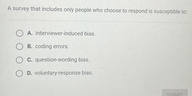 A survey that includes only people who choose to respond is susceptible to:
A. interviewer-induced bias.
B. coding errors.
C. question-wording bias.
D. voluntary-response bias.