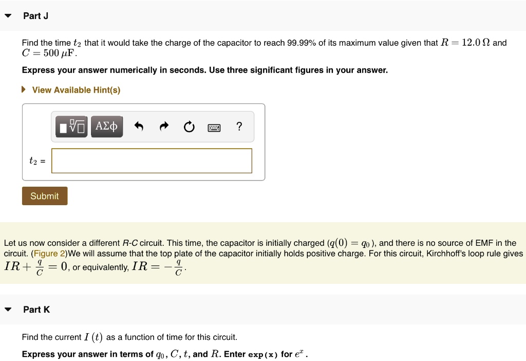 Part J
Find the time t2 that it would take the charge of the capacitor to reach 99.99% of its maximum value given that R = 12.0 ? and C = 500 ?F.
Express your answer numerically in seconds. Use three significant figures in your answer.
View Available Hint(s)
t2 =
Submit
Let us now consider a different R-C circuit. This time, the capacitor is initially charged (q(0) = q0), and there is no source of EMF in the circuit. (Figure 2) We will assume that the top plate of the capacitor initially holds positive charge. For this circuit, Kirchhoff's loop rule gives IR + q/C = 0, or equivalently, IR = -q/C.
Part K
Find the current I (t) as a function of time for this circuit.
Express your answer in terms of q0, C, t, and R. Enter exp(x) for ex.
