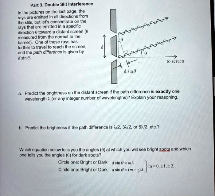 Part 3. Double Slit Interference

In the pictures on the last page, the rays are emitted in all directions from the slits, but let's concentrate on the rays that are emitted in a specific direction ? toward a distant screen (? measured from the normal to the barrier). One of these rays has further to travel to reach the screen, and the path difference is given by d sin ?.

a. Predict the brightness on the distant screen if the path difference is exactly one wavelength ? (or any integer number of wavelengths)? Explain your reasoning.

b. Predict the brightness if the path difference is ?/2, 3?/2, or 5?/2, etc.?

Which equation below tells you the angles (?) at which you will see bright spots and which one tells you the angles (?) for dark spots?
Circle one: Bright or Dark    d sin ? = m?
Circle one: Bright or Dark    d sin ? = (m + 1/2)?     m = 0, ±1, ±2, ...