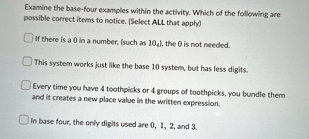 Examine the base-four examples within the activity. Which of the following are
possible correct items to notice. (Select ALL that apply)
If there is a 0 in a number, (such as 104), the 0 is not needed.
This system works just like the base 10 system, but has less digits.
Every time you have 4 toothpicks or 4 groups of toothpicks, you bundle them
and it creates a new place value in the written expression.
In base four, the only digits used are 0, 1, 2, and 3.