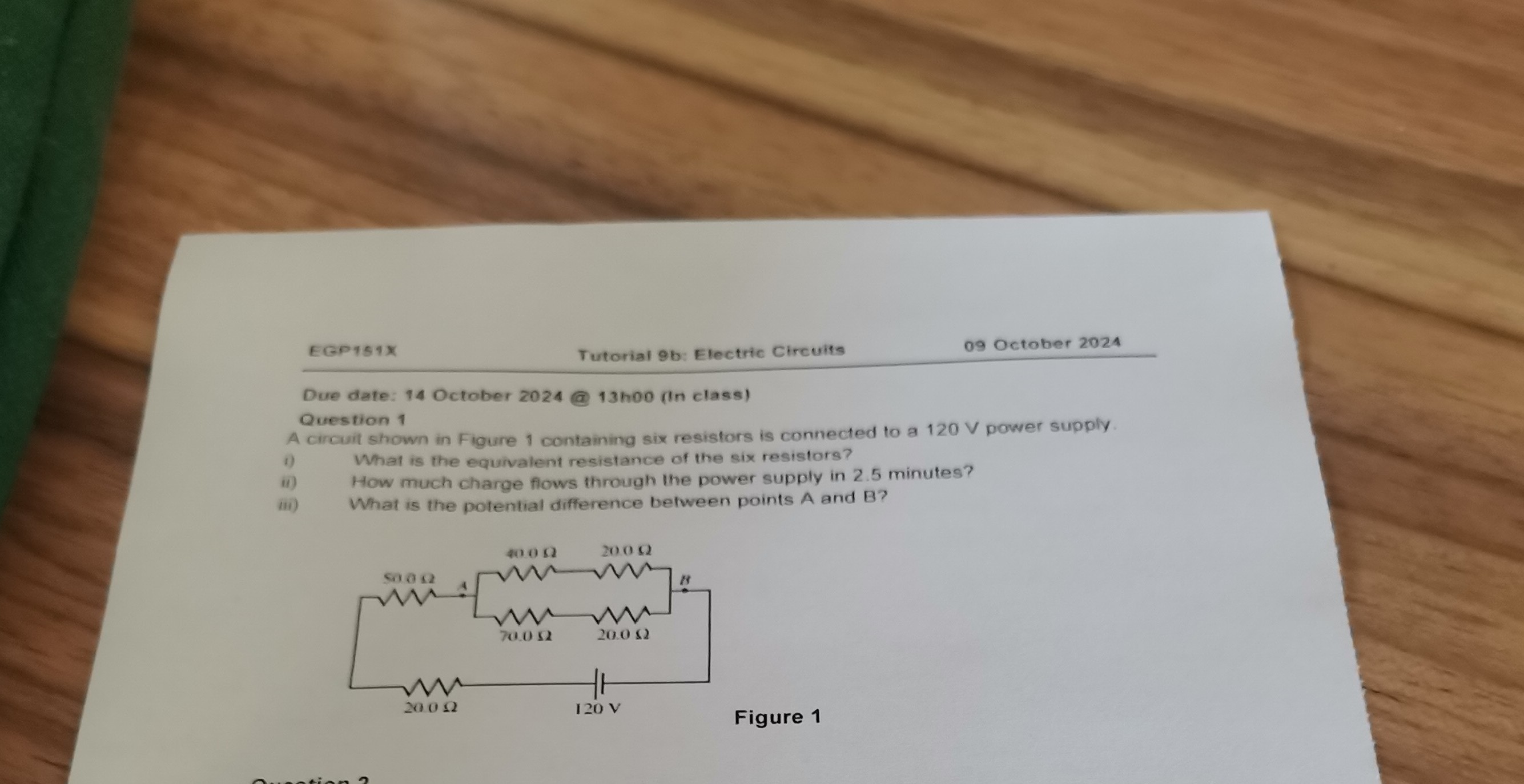EGP151X Tutorial 9b: Electric Circuits 09 October 2024
Due date: 14 October 2024 @ 13h00 (In class)
Question 1
A circuit shown in Figure 1 containing six resistors is connected to a 120 V power supply.
i) What is the equivalent resistance of the six resistors?
ii) How much charge flows through the power supply in 2.5 minutes?
iii) What is the potential difference between points A and B?
Figure 1