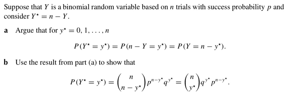 Suppose that Y is a binomial random variable based on n trials with success probability p and
consider Y? = n ? Y.
a Argue that for y? = 0, 1, . . . , n
P (Y? = y?) = P (n ? Y = y?) = P (Y = n ? y?).
b Use the result from part (a) to show that
P (Y? = y?) = ?(n ? y? over n) p^n?y? q^y? = ?(n over y?) q^y? p^n?y?.