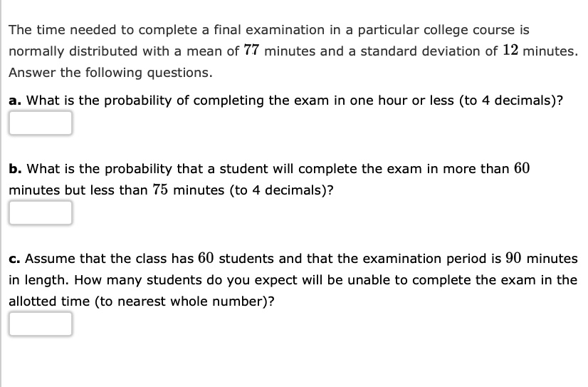 The time needed to complete a final examination in a particular college course is normally distributed with a mean of 77 minutes and a standard deviation of 12 minutes. Answer the following questions.

a. What is the probability of completing the exam in one hour or less (to 4 decimals)?

b. What is the probability that a student will complete the exam in more than 60 minutes but less than 75 minutes (to 4 decimals)?

c. Assume that the class has 60 students and that the examination period is 90 minutes in length. How many students do you expect will be unable to complete the exam in the allotted time (to nearest whole number)?